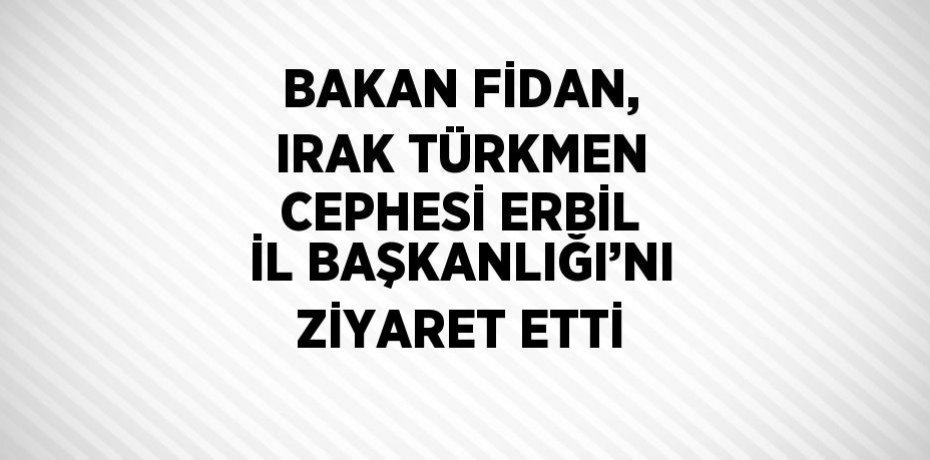 BAKAN FİDAN, IRAK TÜRKMEN CEPHESİ ERBİL İL BAŞKANLIĞI’NI ZİYARET ETTİ