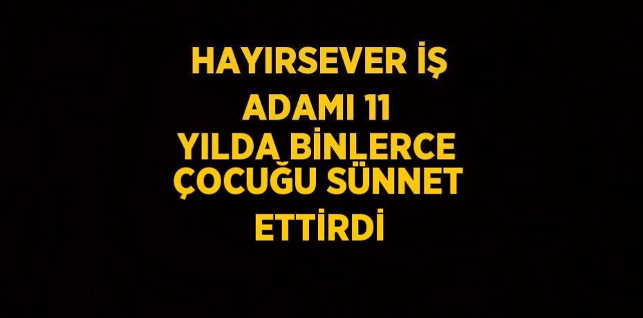 HAYIRSEVER İŞ ADAMI 11 YILDA BİNLERCE ÇOCUĞU SÜNNET ETTİRDİ