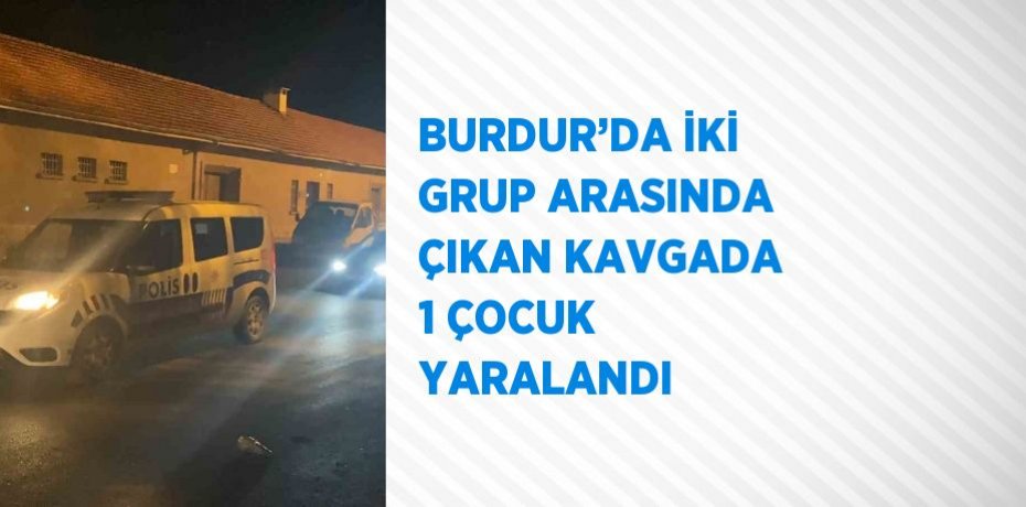 BURDUR’DA İKİ GRUP ARASINDA ÇIKAN KAVGADA 1 ÇOCUK YARALANDI