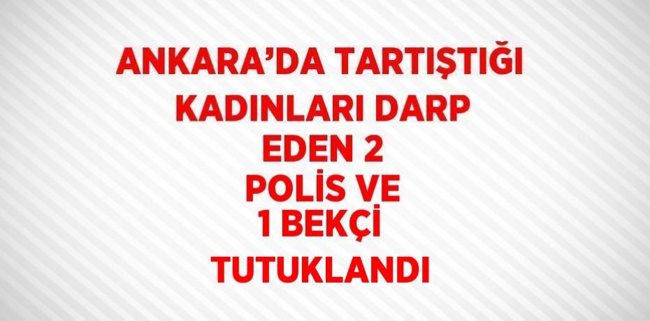 ANKARA’DA TARTIŞTIĞI KADINLARI DARP EDEN 2 POLİS VE 1 BEKÇİ TUTUKLANDI