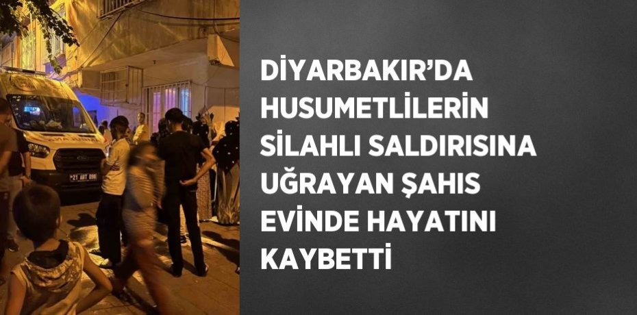 DİYARBAKIR’DA HUSUMETLİLERİN SİLAHLI SALDIRISINA UĞRAYAN ŞAHIS EVİNDE HAYATINI KAYBETTİ