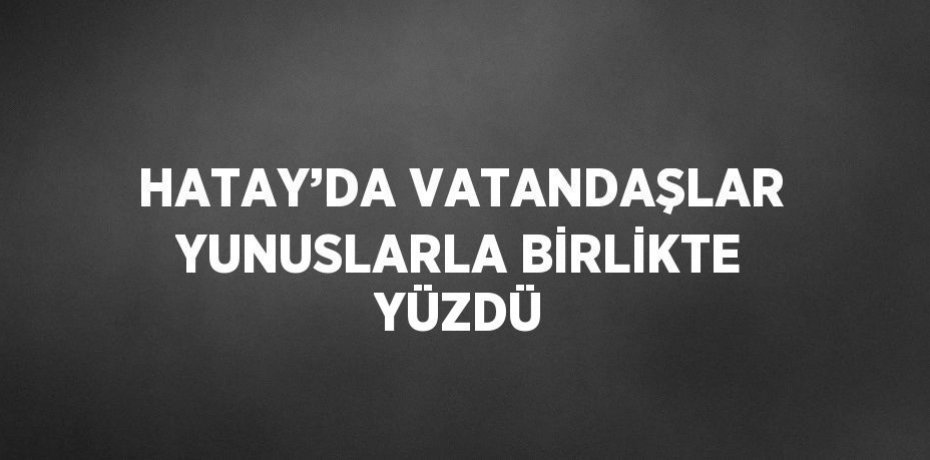 HATAY’DA VATANDAŞLAR YUNUSLARLA BİRLİKTE YÜZDÜ