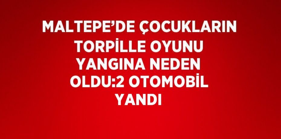 MALTEPE’DE ÇOCUKLARIN TORPİLLE OYUNU YANGINA NEDEN OLDU:2 OTOMOBİL YANDI