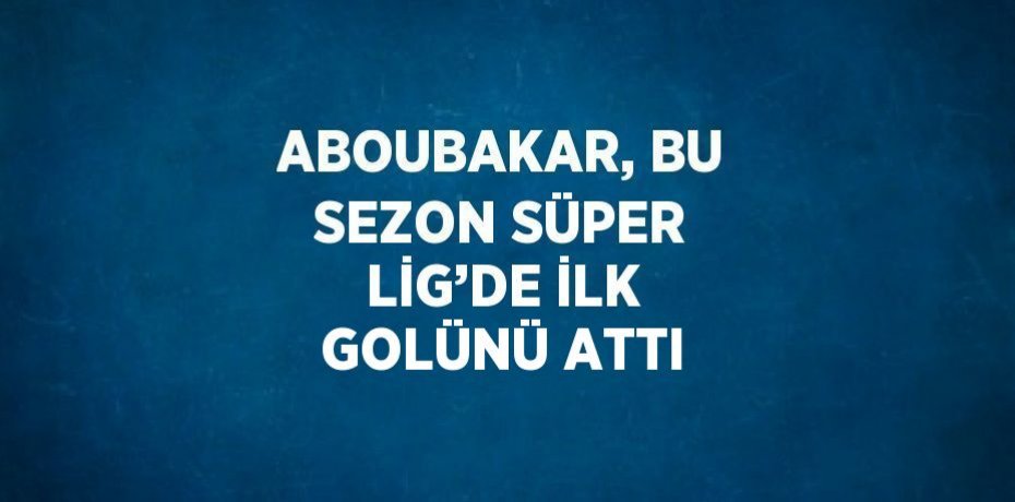 ABOUBAKAR, BU SEZON SÜPER LİG’DE İLK GOLÜNÜ ATTI