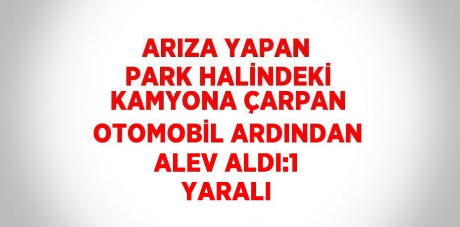 ARIZA YAPAN PARK HALİNDEKİ KAMYONA ÇARPAN OTOMOBİL ARDINDAN ALEV ALDI:1 YARALI