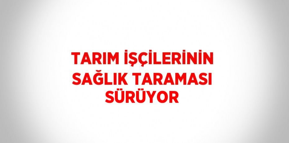TARIM İŞÇİLERİNİN SAĞLIK TARAMASI SÜRÜYOR