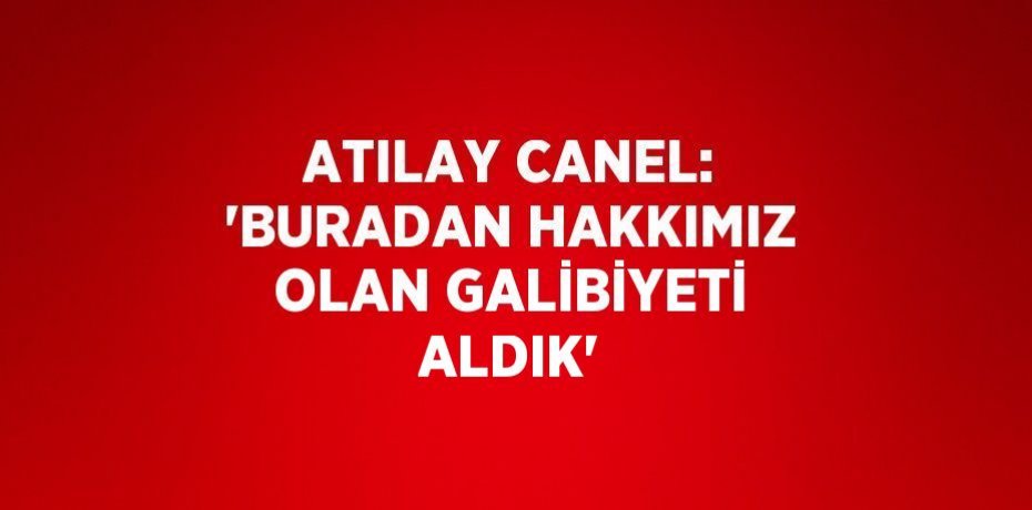 ATILAY CANEL: 'BURADAN HAKKIMIZ OLAN GALİBİYETİ ALDIK'