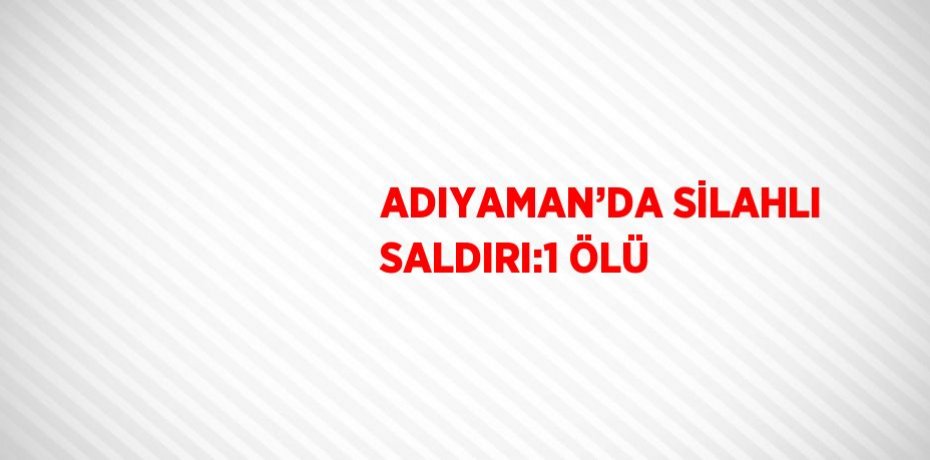 ADIYAMAN’DA SİLAHLI SALDIRI:1 ÖLÜ