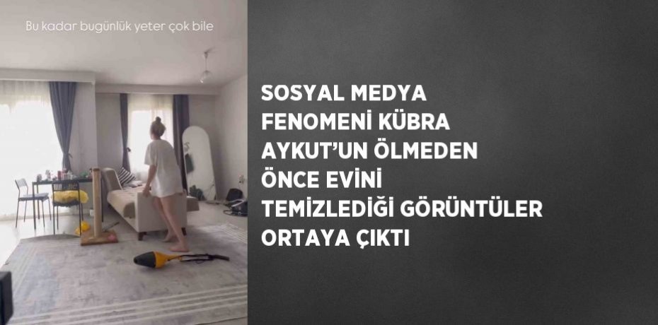 SOSYAL MEDYA FENOMENİ KÜBRA AYKUT’UN ÖLMEDEN ÖNCE EVİNİ TEMİZLEDİĞİ GÖRÜNTÜLER ORTAYA ÇIKTI