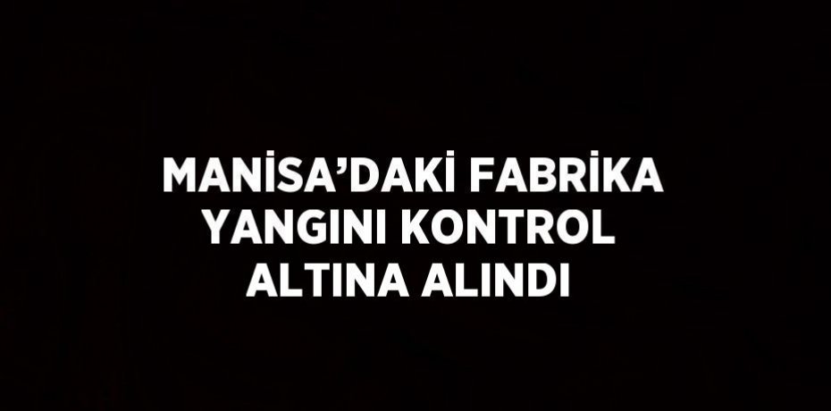MANİSA’DAKİ FABRİKA YANGINI KONTROL ALTINA ALINDI