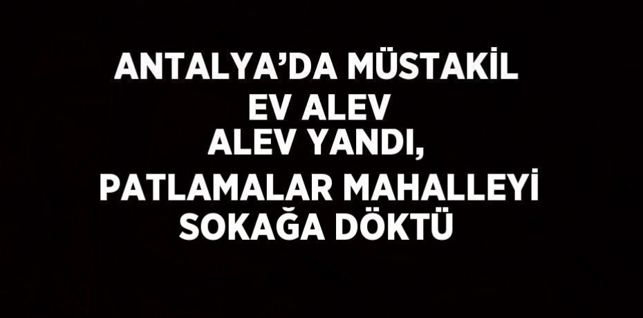 ANTALYA’DA MÜSTAKİL EV ALEV ALEV YANDI, PATLAMALAR MAHALLEYİ SOKAĞA DÖKTÜ