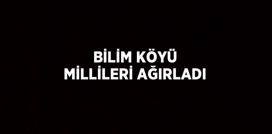 BİLİM KÖYÜ MİLLİLERİ AĞIRLADI