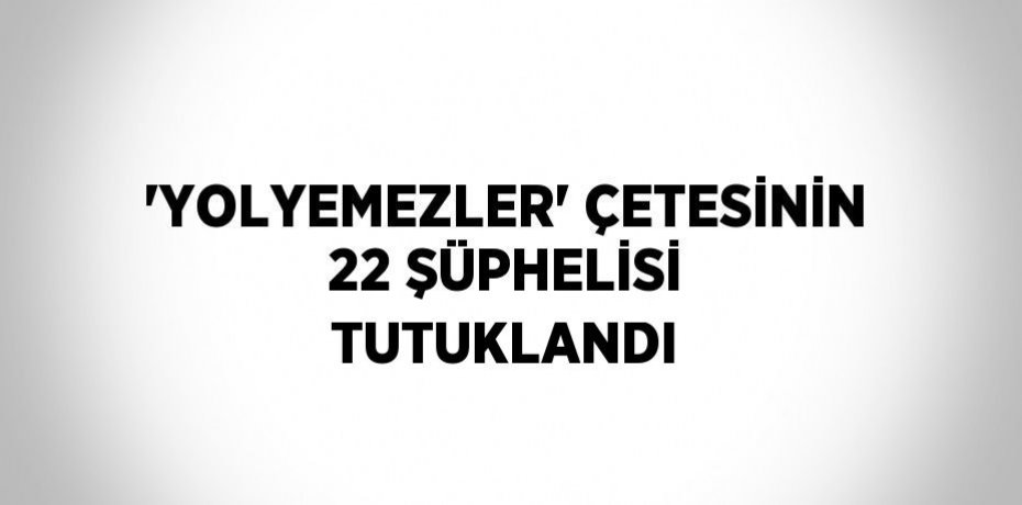 'YOLYEMEZLER' ÇETESİNİN 22 ŞÜPHELİSİ TUTUKLANDI