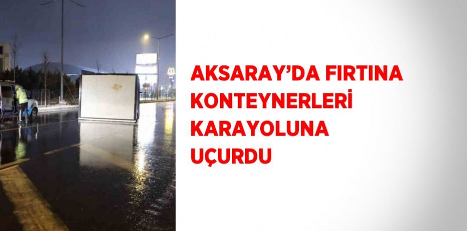 AKSARAY’DA FIRTINA KONTEYNERLERİ KARAYOLUNA UÇURDU