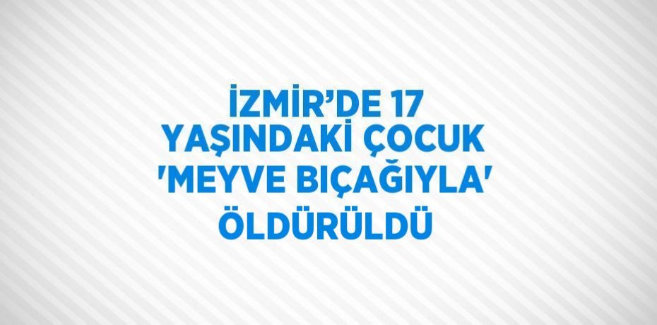 İZMİR’DE 17 YAŞINDAKİ ÇOCUK 'MEYVE BIÇAĞIYLA' ÖLDÜRÜLDÜ