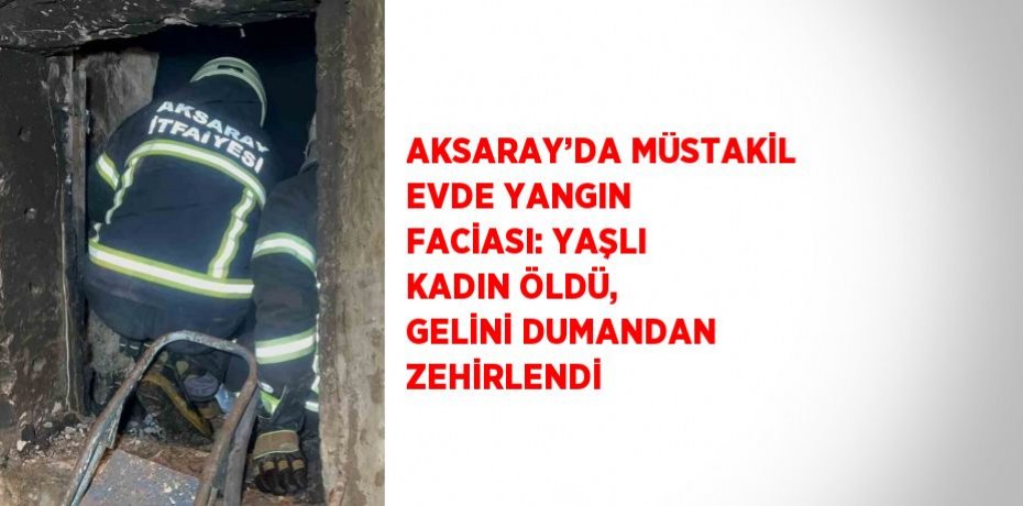 AKSARAY’DA MÜSTAKİL EVDE YANGIN FACİASI: YAŞLI KADIN ÖLDÜ, GELİNİ DUMANDAN ZEHİRLENDİ