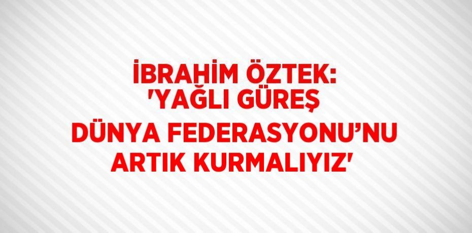 İBRAHİM ÖZTEK: 'YAĞLI GÜREŞ DÜNYA FEDERASYONU’NU ARTIK KURMALIYIZ'