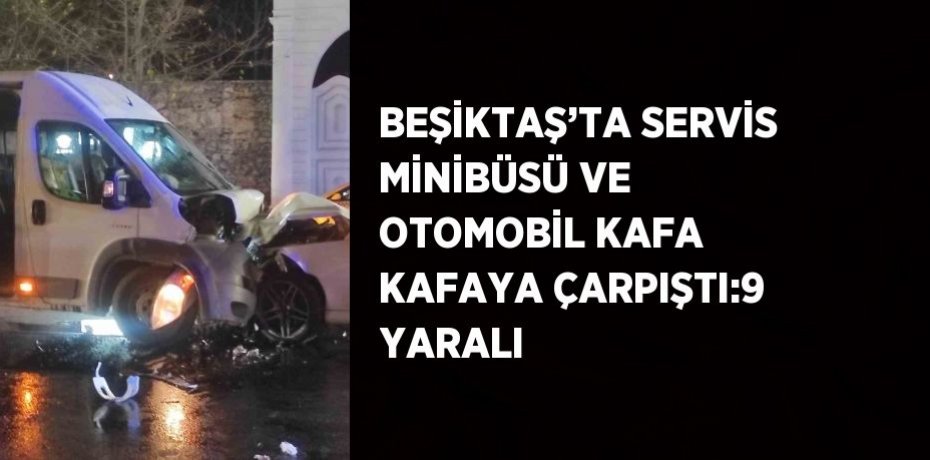 BEŞİKTAŞ’TA SERVİS MİNİBÜSÜ VE OTOMOBİL KAFA KAFAYA ÇARPIŞTI:9 YARALI