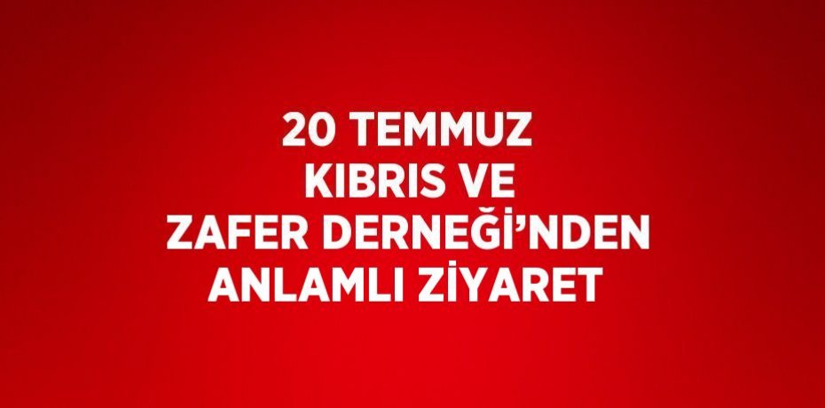 20 TEMMUZ KIBRIS VE ZAFER DERNEĞİ’NDEN ANLAMLI ZİYARET