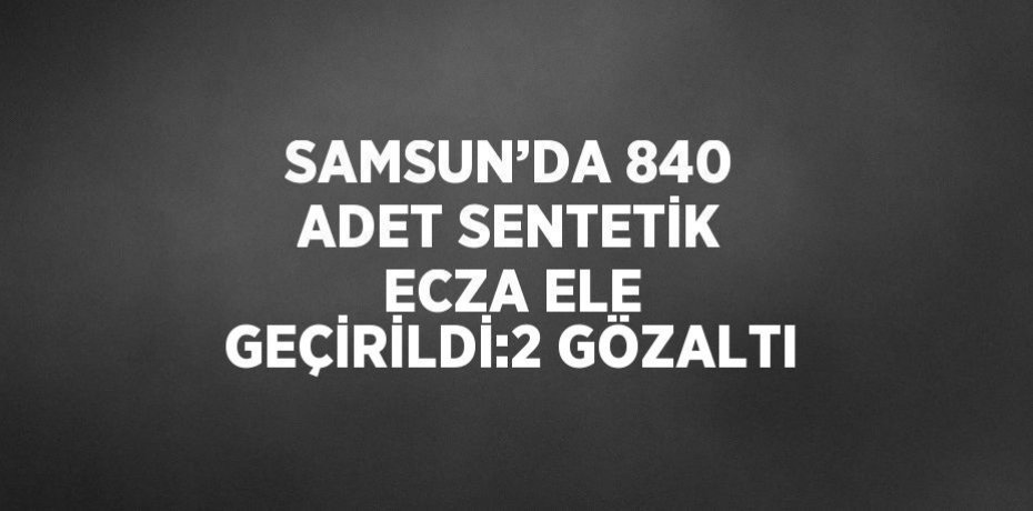 SAMSUN’DA 840 ADET SENTETİK ECZA ELE GEÇİRİLDİ:2 GÖZALTI