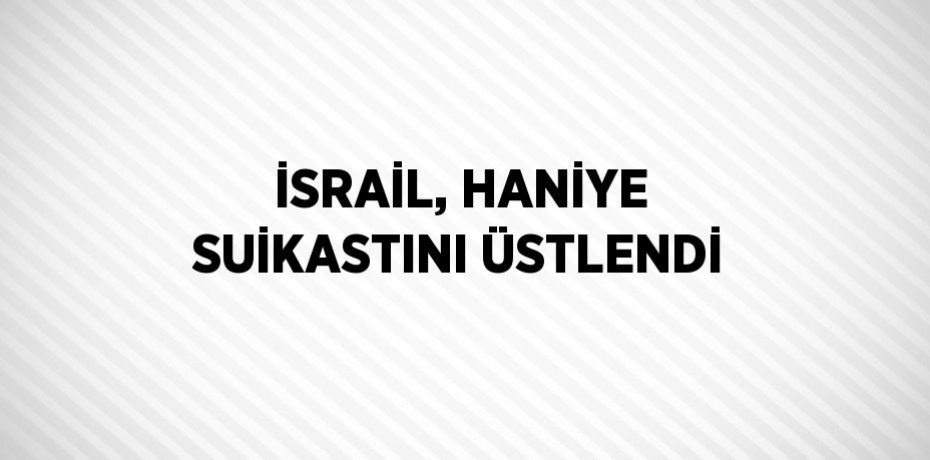 İSRAİL, HANİYE SUİKASTINI ÜSTLENDİ