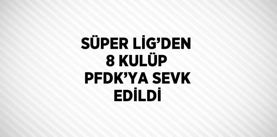 SÜPER LİG’DEN 8 KULÜP PFDK’YA SEVK EDİLDİ