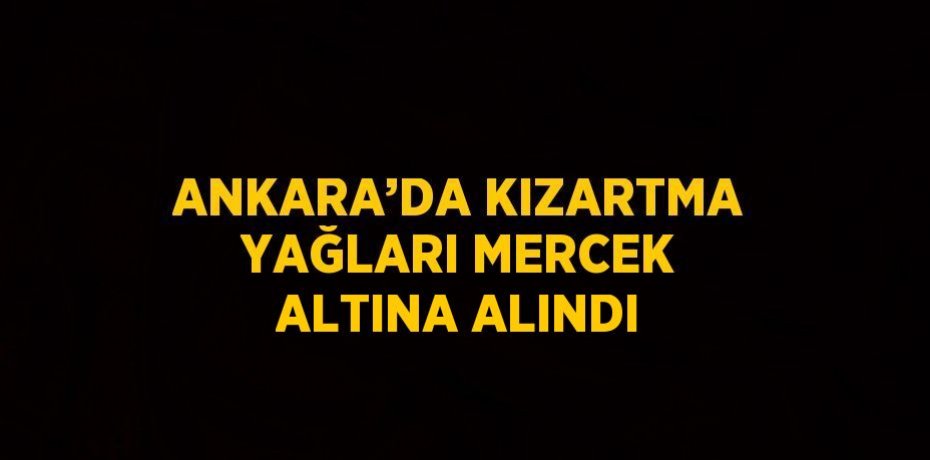 ANKARA’DA KIZARTMA YAĞLARI MERCEK ALTINA ALINDI