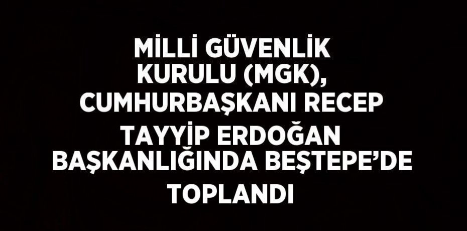 MİLLİ GÜVENLİK KURULU (MGK), CUMHURBAŞKANI RECEP TAYYİP ERDOĞAN BAŞKANLIĞINDA BEŞTEPE’DE TOPLANDI