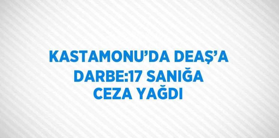 KASTAMONU’DA DEAŞ’A DARBE:17 SANIĞA CEZA YAĞDI