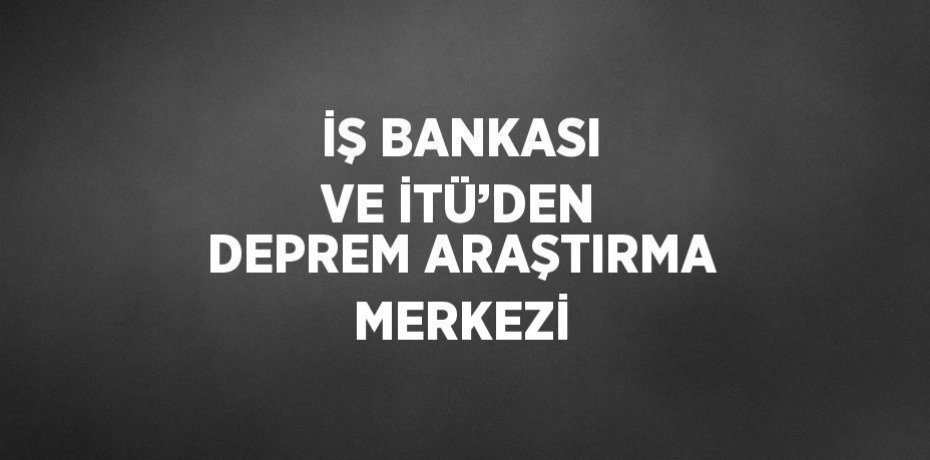 İŞ BANKASI VE İTÜ’DEN DEPREM ARAŞTIRMA MERKEZİ
