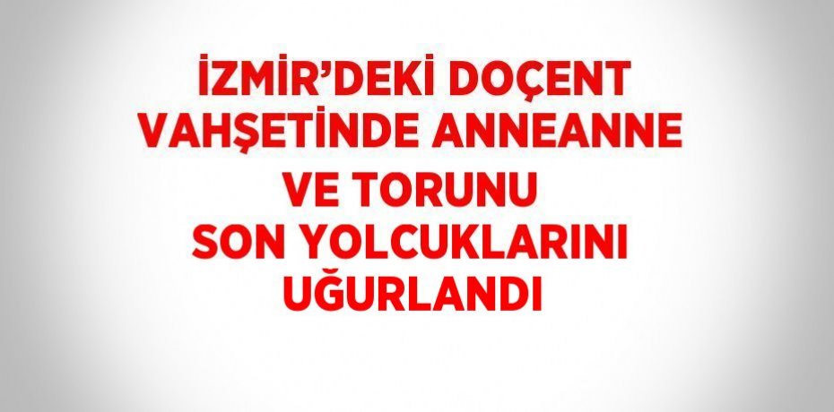 İZMİR’DEKİ DOÇENT VAHŞETİNDE ANNEANNE VE TORUNU SON YOLCUKLARINI UĞURLANDI