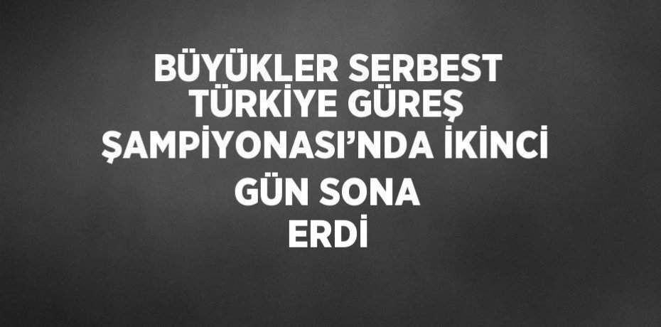 BÜYÜKLER SERBEST TÜRKİYE GÜREŞ ŞAMPİYONASI’NDA İKİNCİ GÜN SONA ERDİ