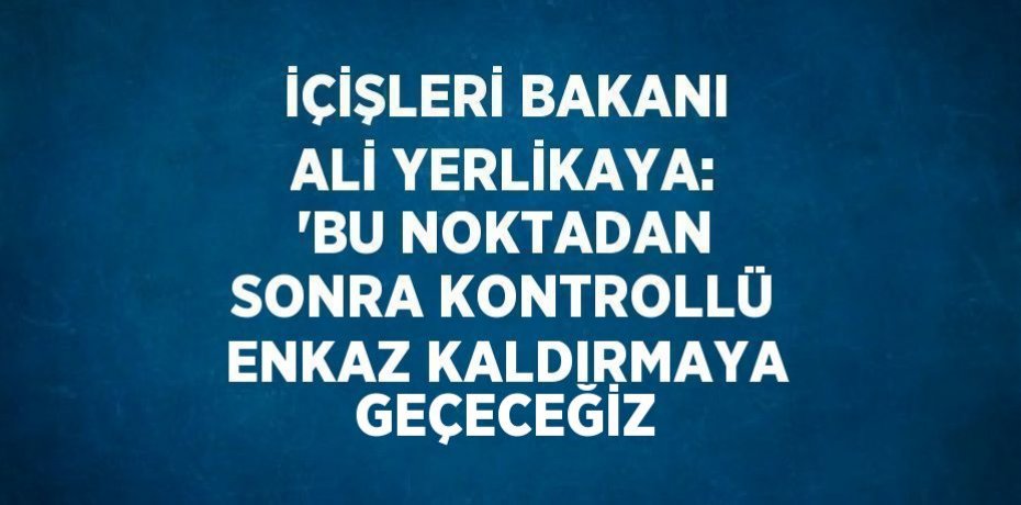 İÇİŞLERİ BAKANI ALİ YERLİKAYA: 'BU NOKTADAN SONRA KONTROLLÜ ENKAZ KALDIRMAYA GEÇECEĞİZ