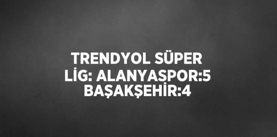 TRENDYOL SÜPER LİG: ALANYASPOR:5 BAŞAKŞEHİR:4