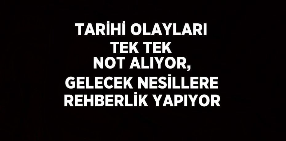 TARİHİ OLAYLARI TEK TEK NOT ALIYOR, GELECEK NESİLLERE REHBERLİK YAPIYOR