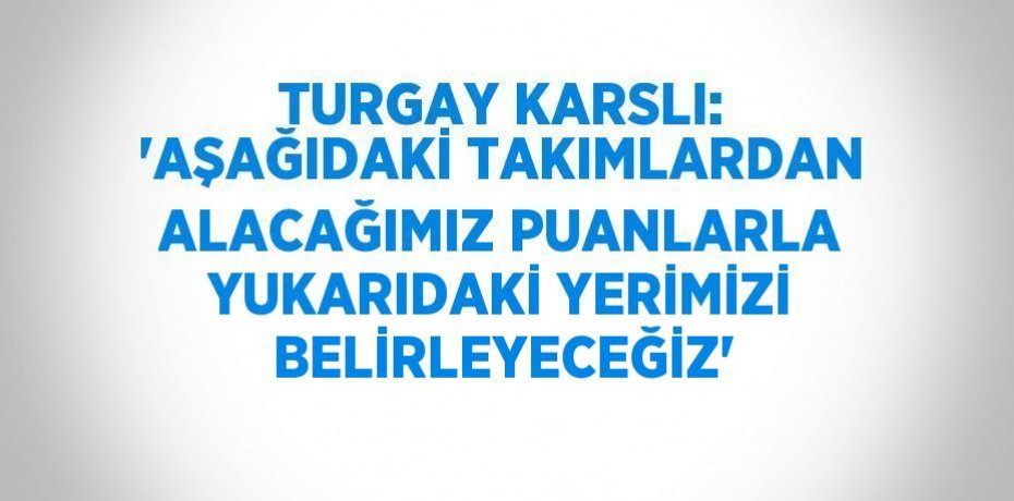TURGAY KARSLI: 'AŞAĞIDAKİ TAKIMLARDAN ALACAĞIMIZ PUANLARLA YUKARIDAKİ YERİMİZİ BELİRLEYECEĞİZ'
