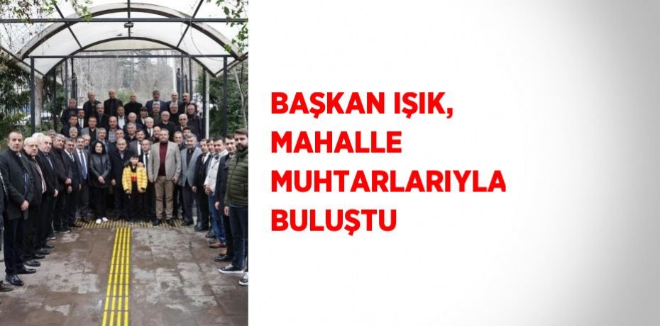 BAŞKAN IŞIK, MAHALLE MUHTARLARIYLA BULUŞTU