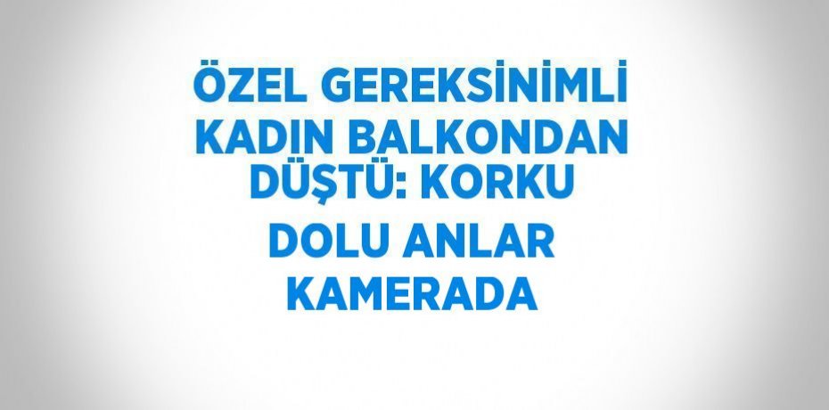 ÖZEL GEREKSİNİMLİ KADIN BALKONDAN DÜŞTÜ: KORKU DOLU ANLAR KAMERADA