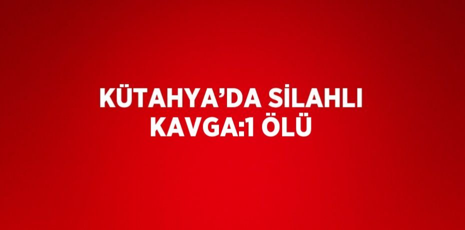 KÜTAHYA’DA SİLAHLI KAVGA:1 ÖLÜ