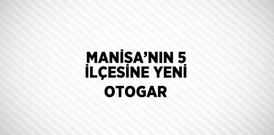 MANİSA’NIN 5 İLÇESİNE YENİ OTOGAR