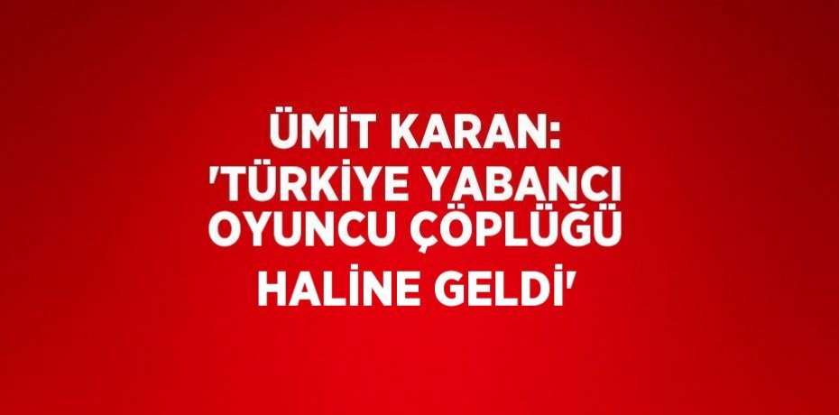 ÜMİT KARAN: 'TÜRKİYE YABANCI OYUNCU ÇÖPLÜĞÜ HALİNE GELDİ'
