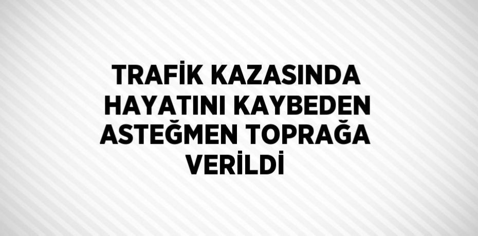 TRAFİK KAZASINDA HAYATINI KAYBEDEN ASTEĞMEN TOPRAĞA VERİLDİ