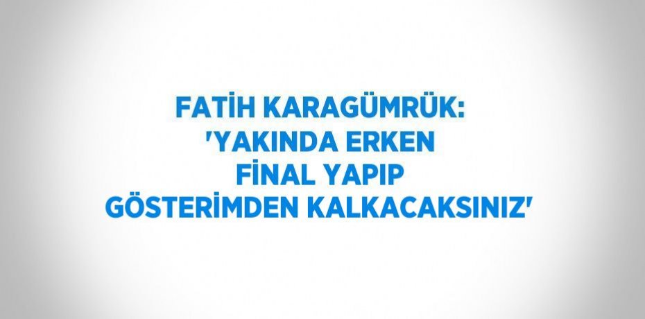 FATİH KARAGÜMRÜK: 'YAKINDA ERKEN FİNAL YAPIP GÖSTERİMDEN KALKACAKSINIZ'