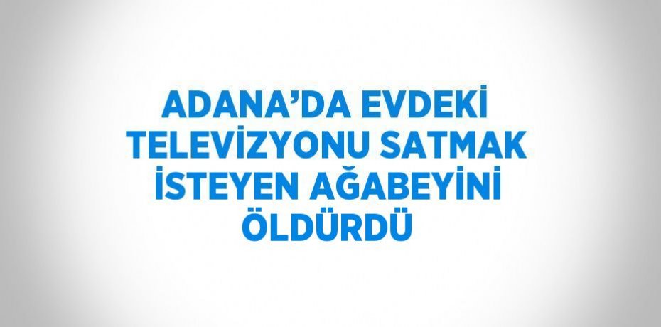 ADANA’DA EVDEKİ TELEVİZYONU SATMAK İSTEYEN AĞABEYİNİ ÖLDÜRDÜ