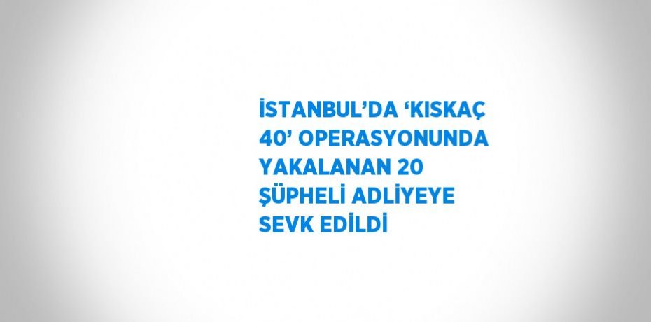 İSTANBUL’DA ‘KISKAÇ 40’ OPERASYONUNDA YAKALANAN 20 ŞÜPHELİ ADLİYEYE SEVK EDİLDİ