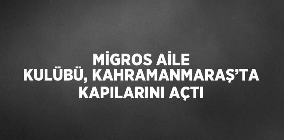 MİGROS AİLE KULÜBÜ, KAHRAMANMARAŞ’TA KAPILARINI AÇTI