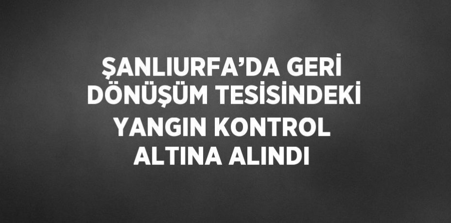 ŞANLIURFA’DA GERİ DÖNÜŞÜM TESİSİNDEKİ YANGIN KONTROL ALTINA ALINDI