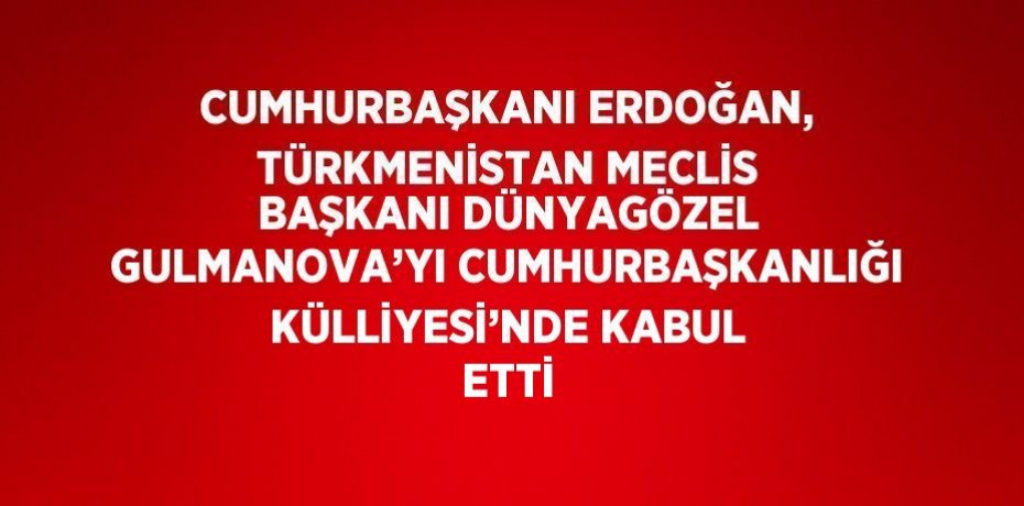 CUMHURBAŞKANI ERDOĞAN, TÜRKMENİSTAN MECLİS BAŞKANI DÜNYAGÖZEL GULMANOVA’YI CUMHURBAŞKANLIĞI KÜLLİYESİ’NDE KABUL ETTİ