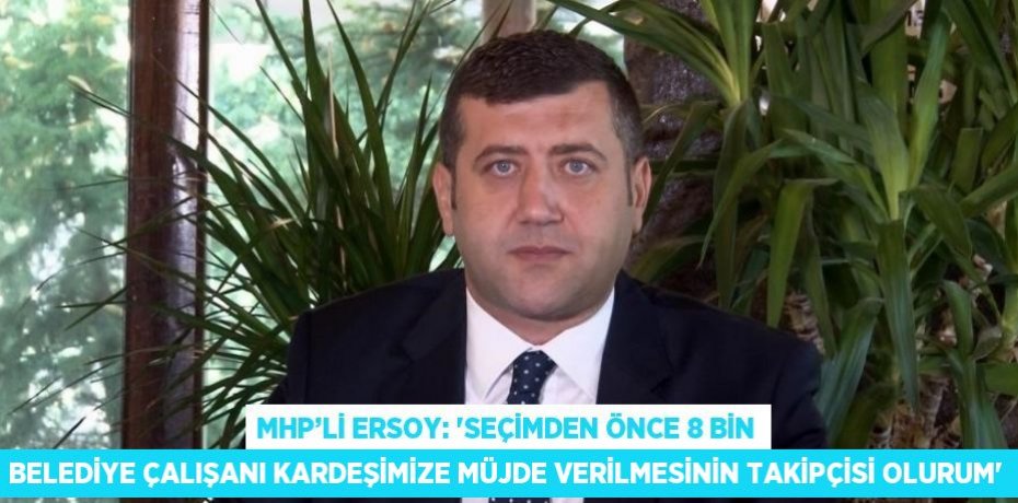 MHP’Lİ ERSOY: 'SEÇİMDEN ÖNCE 8 BİN BELEDİYE ÇALIŞANI KARDEŞİMİZE MÜJDE VERİLMESİNİN TAKİPÇİSİ OLURUM'