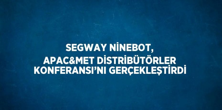 SEGWAY NİNEBOT, APAC&AMP;MET DİSTRİBÜTÖRLER KONFERANSI’NI GERÇEKLEŞTİRDİ